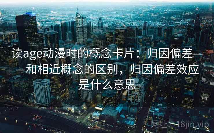 读age动漫时的概念卡片：归因偏差——和相近概念的区别，归因偏差效应是什么意思
