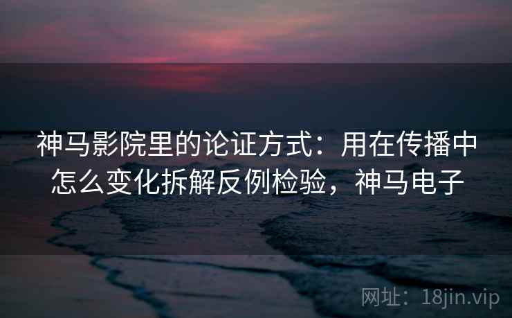 神马影院里的论证方式：用在传播中怎么变化拆解反例检验，神马电子