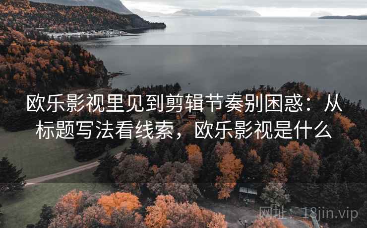 欧乐影视里见到剪辑节奏别困惑：从标题写法看线索，欧乐影视是什么