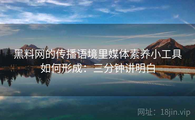 黑料网的传播语境里媒体素养小工具如何形成：三分钟讲明白