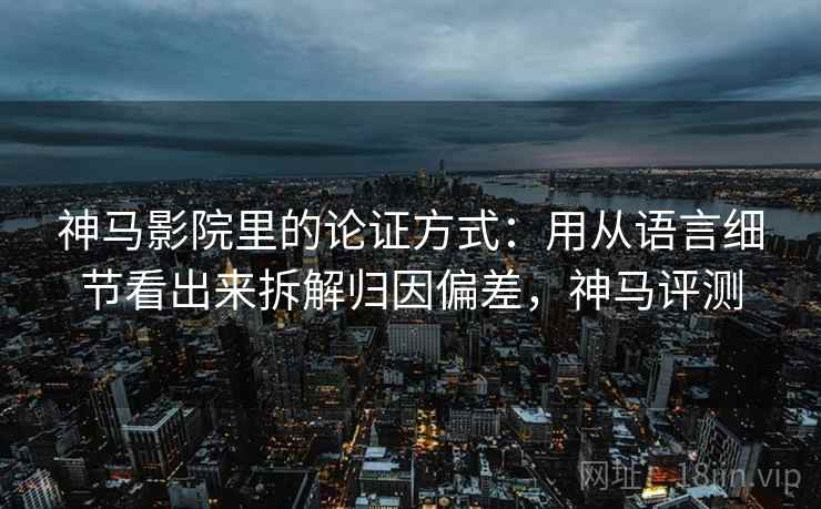 神马影院里的论证方式：用从语言细节看出来拆解归因偏差，神马评测