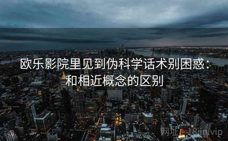 欧乐影院里见到伪科学话术别困惑：和相近概念的区别