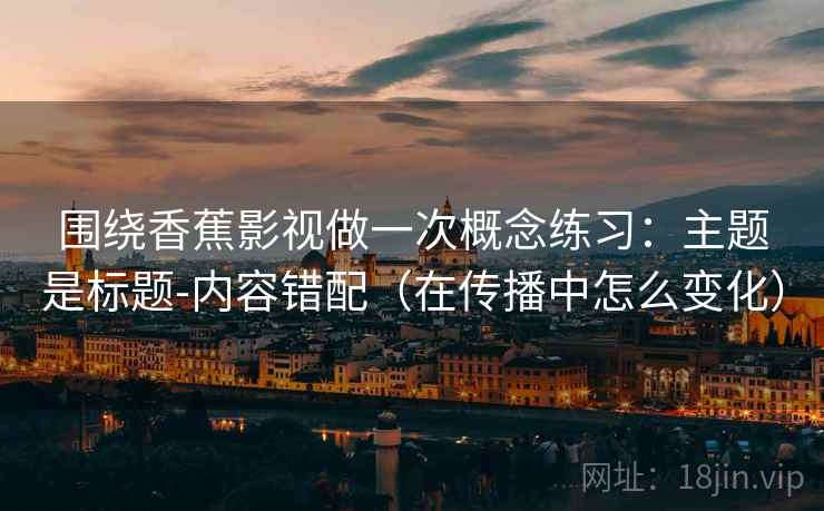 围绕香蕉影视做一次概念练习:主题是标题-内容错配(在传播中怎么变化) 围绕香蕉影视做一次概念练习:主题是标题-内容错配(在传播中怎么变化)