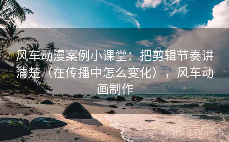风车动漫案例小课堂：把剪辑节奏讲清楚（在传播中怎么变化），风车动画制作