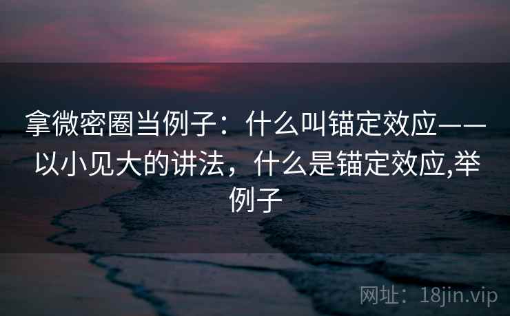 拿微密圈当例子:什么叫锚定效应——以小见大的讲法,什么是锚定效应,举例子 拿微密圈当例子:什么叫锚定效应——以小见大的讲法,什么是锚定效应,举例子