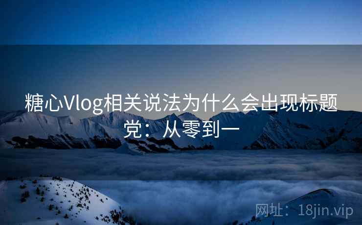 糖心Vlog相关说法为什么会出现标题党：从零到一