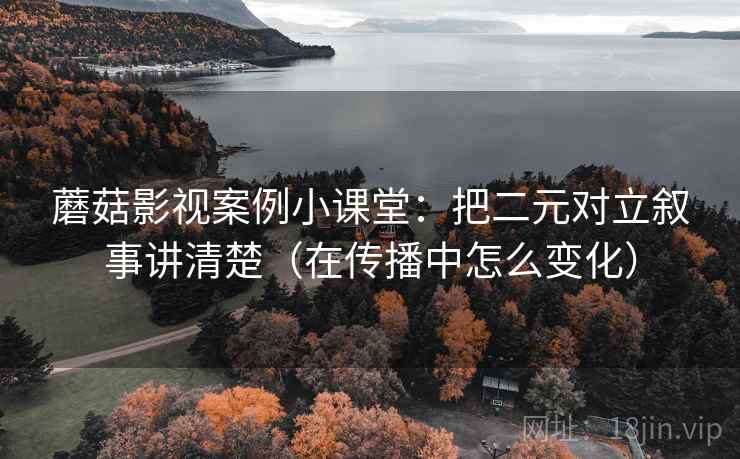 蘑菇影视案例小课堂：把二元对立叙事讲清楚（在传播中怎么变化）