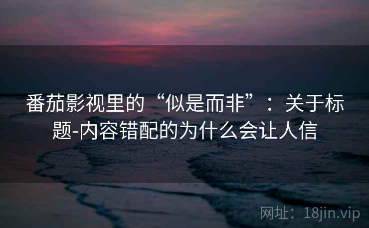 番茄影视里的“似是而非”：关于标题-内容错配的为什么会让人信