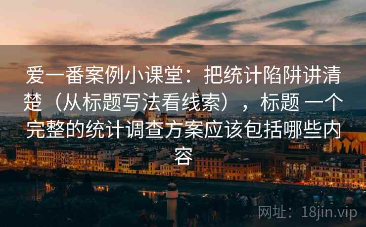 爱一番案例小课堂：把统计陷阱讲清楚（从标题写法看线索），标题 一个完整的统计调查方案应该包括哪些内容