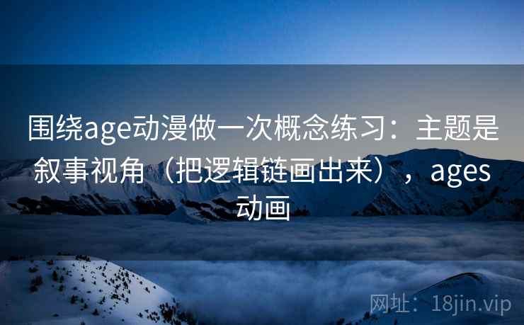 围绕age动漫做一次概念练习：主题是叙事视角（把逻辑链画出来），ages动画