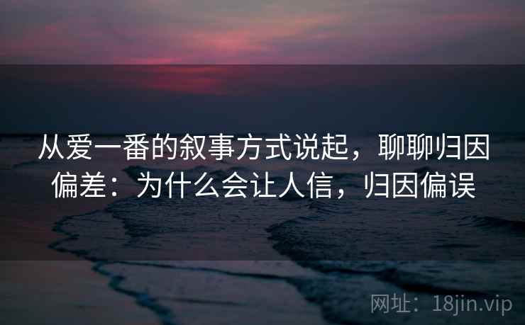 从爱一番的叙事方式说起，聊聊归因偏差：为什么会让人信，归因偏误