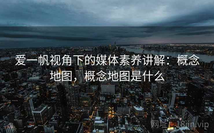 爱一帆视角下的媒体素养讲解：概念地图，概念地图是什么