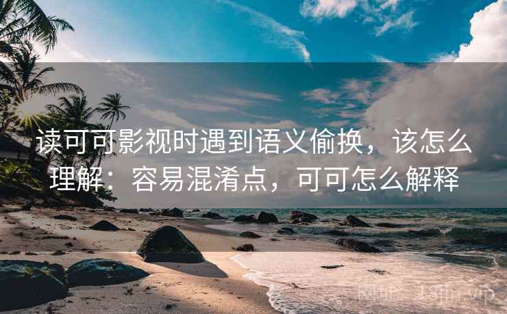 读可可影视时遇到语义偷换，该怎么理解：容易混淆点，可可怎么解释