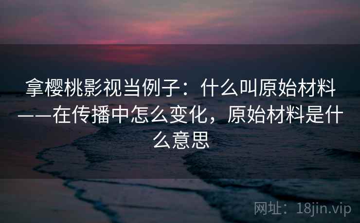 拿樱桃影视当例子：什么叫原始材料——在传播中怎么变化，原始材料是什么意思
