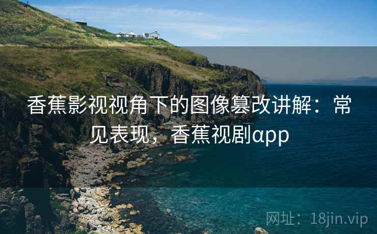 香蕉影视视角下的图像篡改讲解：常见表现，香蕉视剧αpp