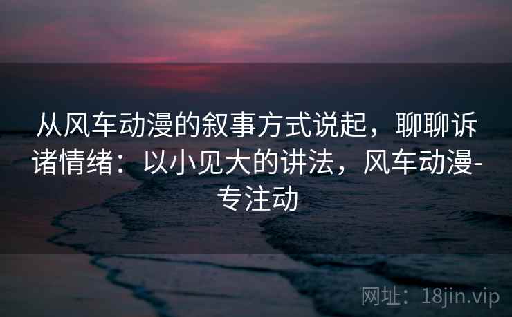 从风车动漫的叙事方式说起，聊聊诉诸情绪：以小见大的讲法，风车动漫-专注动