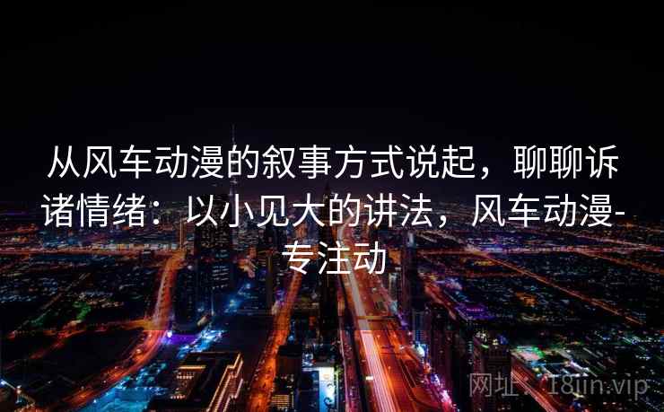 从风车动漫的叙事方式说起，聊聊诉诸情绪：以小见大的讲法，风车动漫-专注动