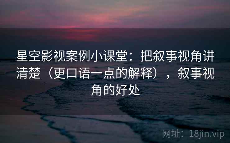 星空影视案例小课堂：把叙事视角讲清楚（更口语一点的解释），叙事视角的好处