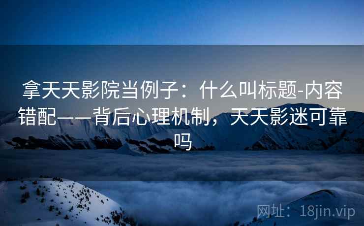 拿天天影院当例子：什么叫标题-内容错配——背后心理机制，天天影迷可靠吗