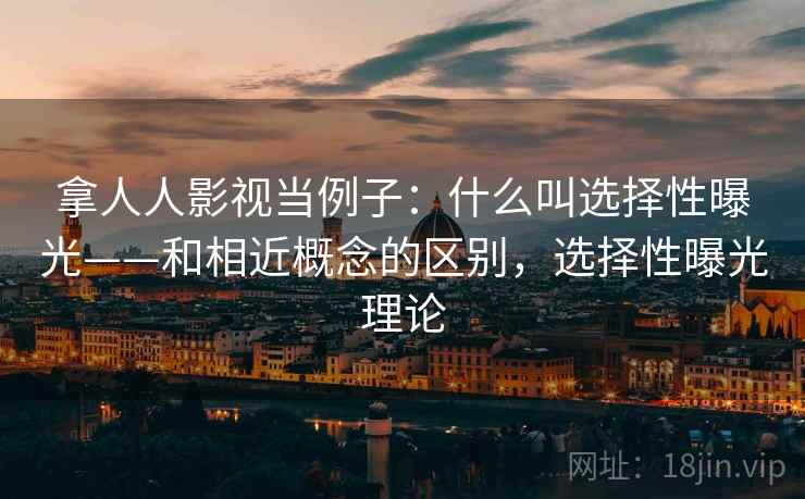 拿人人影视当例子：什么叫选择性曝光——和相近概念的区别，选择性曝光理论