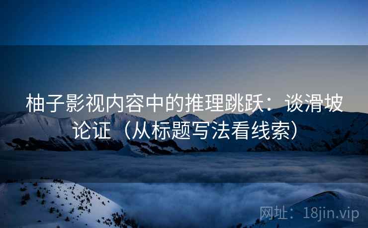 柚子影视内容中的推理跳跃：谈滑坡论证（从标题写法看线索）