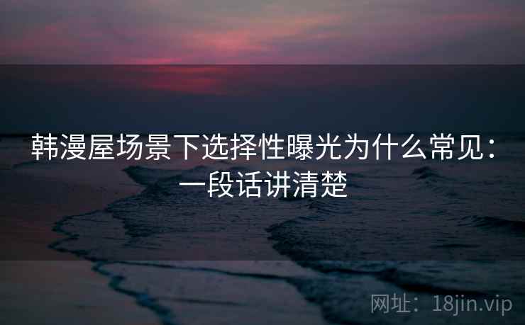 韩漫屋场景下选择性曝光为什么常见：一段话讲清楚