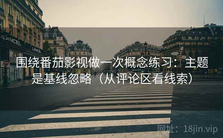 围绕番茄影视做一次概念练习：主题是基线忽略（从评论区看线索）