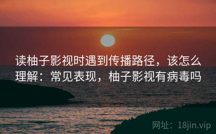 读柚子影视时遇到传播路径，该怎么理解：常见表现，柚子影视有病毒吗
