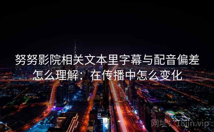 努努影院相关文本里字幕与配音偏差怎么理解：在传播中怎么变化