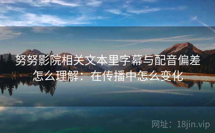 努努影院相关文本里字幕与配音偏差怎么理解：在传播中怎么变化