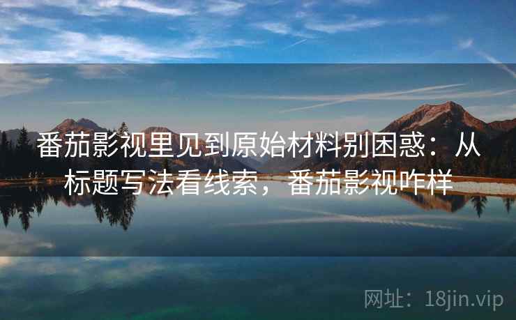 番茄影视里见到原始材料别困惑：从标题写法看线索，番茄影视咋样