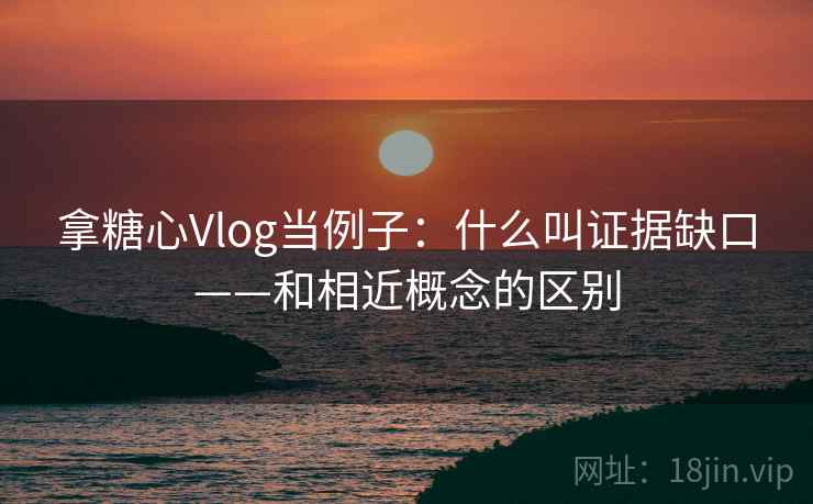 拿糖心Vlog当例子:什么叫证据缺口——和相近概念的区别 拿糖心Vlog当例子:什么叫证据缺口——和相近概念的区别