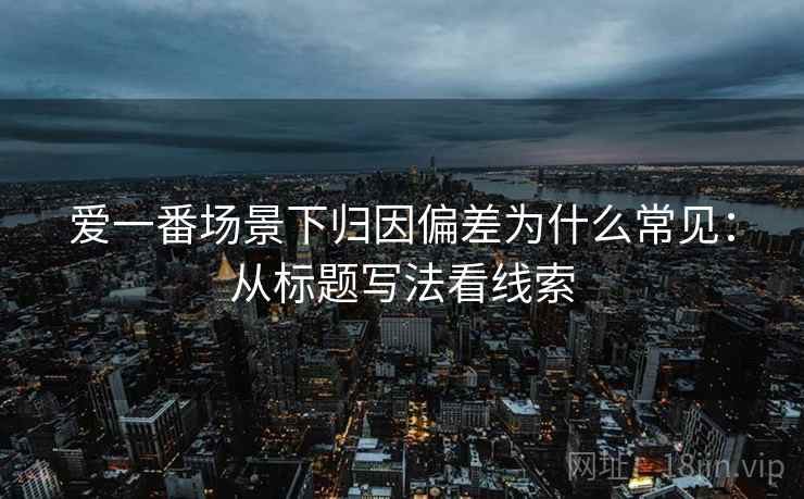 爱一番场景下归因偏差为什么常见:从标题写法看线索 爱一番场景下归因偏差为什么常见:从标题写法看线索