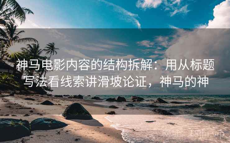 神马电影内容的结构拆解:用从标题写法看线索讲滑坡论证,神马的神 神马电影内容的结构拆解:用从标题写法看线索讲滑坡论证,神马的神