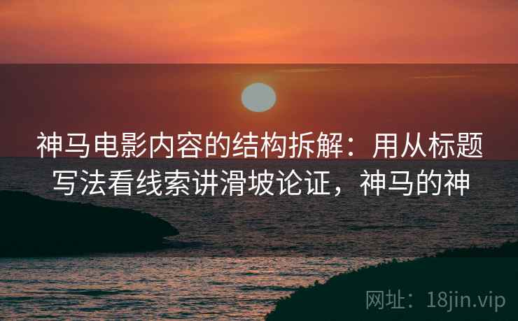 神马电影内容的结构拆解：用从标题写法看线索讲滑坡论证，神马的神