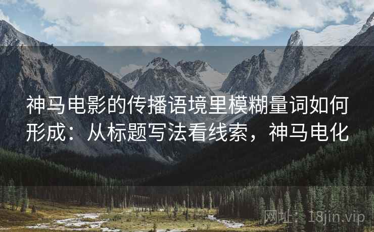神马电影的传播语境里模糊量词如何形成:从标题写法看线索,神马电化 神马电影的传播语境里模糊量词如何形成:从标题写法看线索,神马电化