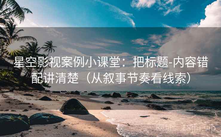 星空影视案例小课堂:把标题-内容错配讲清楚(从叙事节奏看线索) 星空影视案例小课堂:把标题-内容错配讲清楚(从叙事节奏看线索)