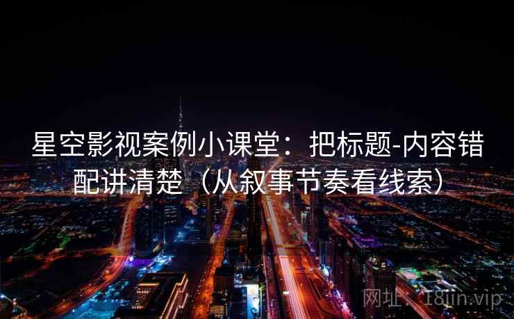 星空影视案例小课堂：把标题-内容错配讲清楚（从叙事节奏看线索）