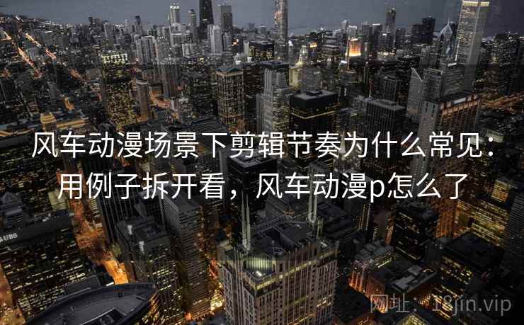 风车动漫场景下剪辑节奏为什么常见：用例子拆开看，风车动漫p怎么了