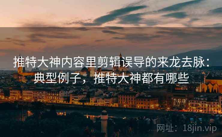 推特大神内容里剪辑误导的来龙去脉:典型例子,推特大神都有哪些 推特大神内容里剪辑误导的来龙去脉:典型例子,推特大神都有哪些