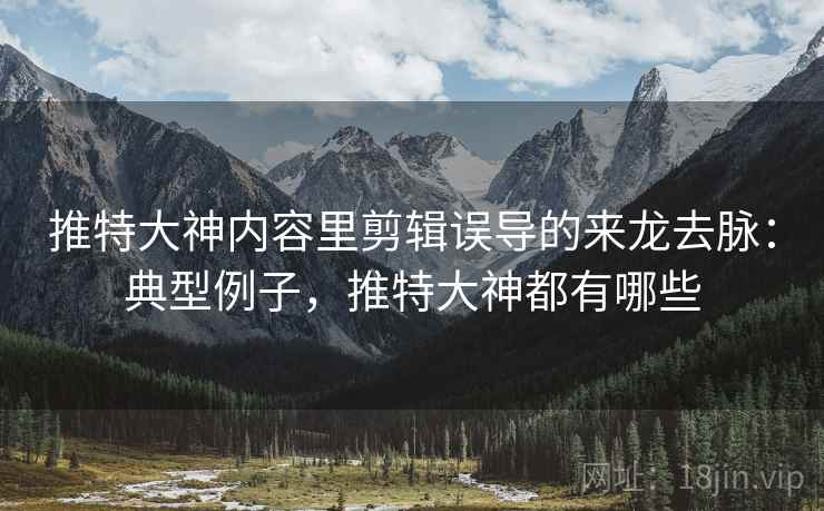 推特大神内容里剪辑误导的来龙去脉：典型例子，推特大神都有哪些