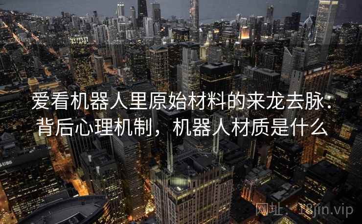 爱看机器人里原始材料的来龙去脉:背后心理机制,机器人材质是什么 爱看机器人里原始材料的来龙去脉:背后心理机制,机器人材质是什么