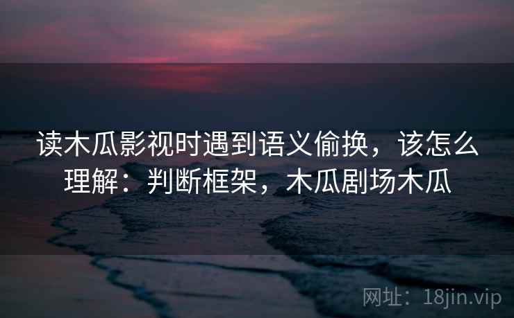 读木瓜影视时遇到语义偷换,该怎么理解:判断框架,木瓜剧场木瓜 读木瓜影视时遇到语义偷换,该怎么理解:判断框架,木瓜剧场木瓜