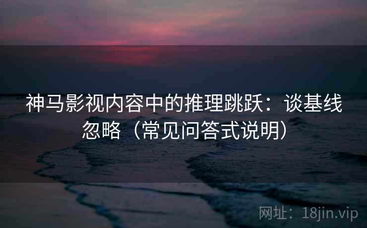 神马影视内容中的推理跳跃：谈基线忽略（常见问答式说明）