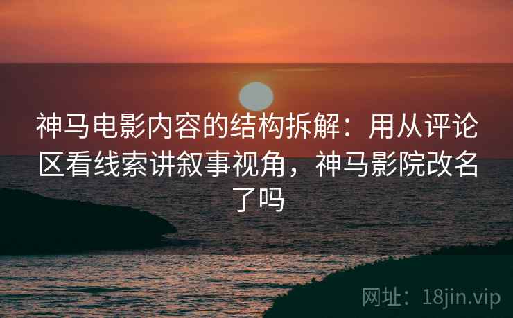 神马电影内容的结构拆解：用从评论区看线索讲叙事视角，神马影院改名了吗