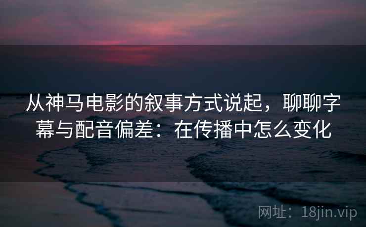从神马电影的叙事方式说起，聊聊字幕与配音偏差：在传播中怎么变化