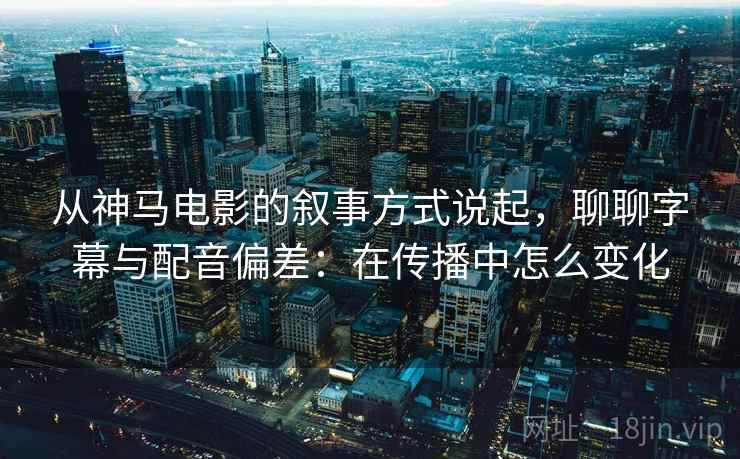 从神马电影的叙事方式说起，聊聊字幕与配音偏差：在传播中怎么变化