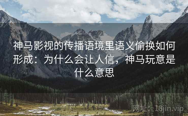 神马影视的传播语境里语义偷换如何形成：为什么会让人信，神马玩意是什么意思