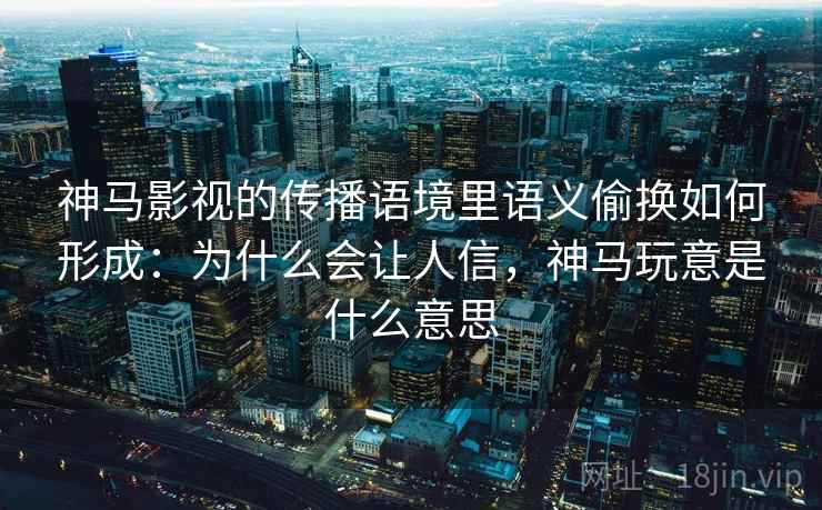 神马影视的传播语境里语义偷换如何形成：为什么会让人信，神马玩意是什么意思