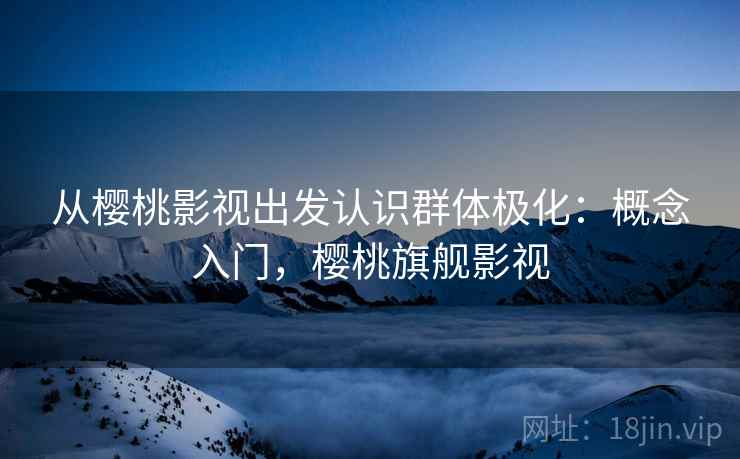 从樱桃影视出发认识群体极化：概念入门，樱桃旗舰影视